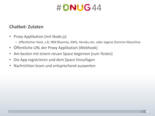 #														44
Chatbot:	Zutaten
• Proxy	Applikation	(mit	Node.js)
– öffentlicher	Host,	z.B.	IBM	Bluemix,	AWS,	Heroku etc.	oder	eigene	Domino	Maschine
• Öffentliche	URL	der	Proxy	Applikation	(Webhook)
• Am	besten	mit	einem	neuen	Space	beginnen	(zum	Testen)
• Die	App	registrieren	und	dem	Space	hinzufügen
• Nachrichten	lesen	und	entsprechend	auswerten
 
