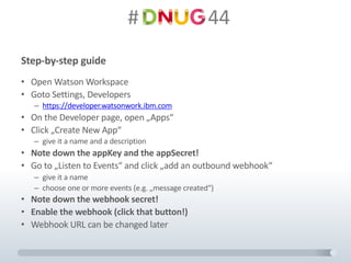 #														44
Step-by-step guide
• Open	Watson	Workspace
• Goto	Settings,	Developers
– https://developer.watsonwork.ibm.com
• On	the Developer	page,	open	„Apps“
• Click	„Create	New	App“
– give it a	name and a	description
• Note	down	the appKey and the appSecret!
• Go	to „Listen	to Events“	and click „add an	outbound webhook“
– give it a	name
– choose one or more events (e.g.	„message created“)
• Note	down	the webhook secret!
• Enable the webhook (click that button!)
• Webhook URL	can be changed later
 