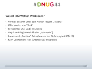 #														44
Was	ist	IBM	Watson	Workspace?
• Vormals	bekannt	unter	dem	Namen	Projekt	„Toscana“
• IBMs	Version	von	“Slack“
• Persistenter	Chat	und	File	Sharing
• Cognitive Fähigkeiten	inklusive	(„Moments“)
• Immer	noch	„Preview“,	Teilnahme	nur	auf	Einladung	(mit	IBM	ID)
• Kann	Connections	Files	(Smartcloud)	integrieren
 