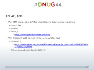 #														44
API,	API,	API!
• Von	IBM	gibt	es	eine	API	für	verschiedene	Programmiersprachen
– Java	(1.7+)
– Python
– Node.js
• https://developer.watsonwork.ibm.com/
• Von	OpenNTF gibt	es	eine	verbesserte	API	für	Java
– ab	Java	1.6
• https://www.openntf.org/main.nsf/project.xsp?r=project/Watson%20Work%20Servi
ces%20Java%20SDK
– XPages Integration	ist	damit	möglich	J
 