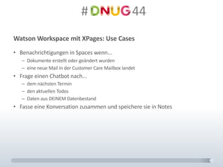 #														44
Watson	Workspace	mit	XPages:	Use Cases
• Benachrichtigungen	in	Spaces	wenn...
– Dokumente	erstellt	oder	geändert	wurden
– eine	neue	Mail	in	der	Customer	Care	Mailbox	landet
• Frage	einen	Chatbot nach...
– dem	nächsten	Termin
– den	aktuellen	Todos
– Daten	aus	DEINEM	Datenbestand
• Fasse	eine	Konversation	zusammen	und	speichere	sie	in	Notes
 