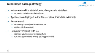 Kubernetes backup strategy
• Kubernetes API is stateful, everything else is stateless
– stores its data in a etcd database
• Applications deployed in the Cluster store their data externally
• Restore etcd
– recreate your scripted infrastructure
– restore etcd snapshot
• Rebuild everything with IaC
– recreate your scripted infrastructure
– run your pipelines to deploy your applications
12
 