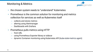 Monitoring & Metrics
• the chosen system needs to “understand” Kubernetes
• Prometheus is the common solution for monitoring and metrics
collection for services as well as Kubernetes itself
– collects and stores metrics
– altering using Alertmanager
– Dashboards with Grafana
• Prometheus pulls metrics using HTTP
– from URL
– using Prometheus Exporter library or sidecar
– dynamic Container monitoring using Kubernetes API (kube-state-metrics agent)
15
 