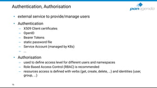 Authentication, Authorisation
• external service to provide/manage users
• Authentication
– X509 Client certiﬁcates
– OpenID
– Bearer Tokens
– static password ﬁle
– Service Account (managed by K8s)
– ...
• Authorisation
– used to deﬁne access level for different users and namespaces
– Role Based Access Control (RBAC) is recommended
– resources access is deﬁned with verbs (get, create, delete, …) and identities (user,
group, ...)
16
 