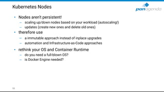 Kubernetes Nodes
• Nodes aren’t persistent!
– scaling up/down nodes based on your workload (autoscaling!)
– updates (create new ones and delete old ones)
• therefore use
– a immutable approach instead of inplace upgrades
– automation and Infrastructure-as-Code approaches
• rethink your OS and Container Runtime
– do you need a full-blown OS?
– is Docker Engine needed?
11
 