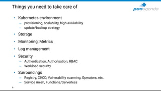 Things you need to take care of
• Kubernetes environment
– provisioning, scalability, high-availability
– update/backup strategy
• Storage
• Monitoring, Metrics
• Log management
• Security
– Authentication, Authorisation, RBAC
– Workload security
• Surroundings
– Registry, CI/CD, Vulnerability scanning, Operators, etc.
– Service mesh, Functions/Serverless
8
 