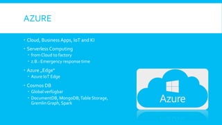 AZURE
 Cloud, Business Apps, IoT and KI
 Serverless Computing
 from Cloud to factory
 z.B.: Emergency response time
 Azure „Edge“
 Azure IoT Edge
 Cosmos DB
 Global verfügbar
 DocumentDB, MongoDB,Table Storage,
Gremlin Graph, Spark
 