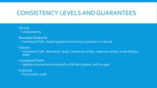 CONSISTENCY LEVELS AND GUARANTEES
 Strong
 Linearizability
 Bounded Staleness
 Consistent Prefix. Reads lag behind writes by k prefixes or t interval
 Session
 Consistent Prefix. Monotonic reads, monotonic writes, read-your-writes, write-follows-
reads
 Consistent Prefix
 Updates returned are some prefix of all the updates, with no gaps
 Eventual
 Out of order reads
 