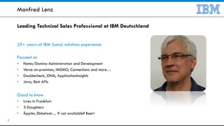 Leading Technical Sales Professional at IBM Deutschland
25+ years of IBM (Lotus) solutions experience
Focused on
• Notes/Domino Administration and Development
• Verse on-premises, IMSMO, Connections and more…
• Doublecheck, iDNA, ApplicationInsights
• Java, Rest APIs
Good to know
• Lives in Frankfurt
• 3 Daughters
• Äppler, Ebbelwei… if not available? Beer!
Manfred Lenz
2
 
