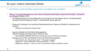 Ein paar weitere technische Details
• Ihre Daten werden bei Ihnen gesammelt, verarbeitet und visualisiert
• https://www.panagenda.com/download/ApplicationInsights/ApplicationInsights_SetupGui
de_EN.pdf (Seiten 6-9)
– Zur Datensammlung wird eine IBM Notes id mit Zugriff auf alle nötigen Server und Datenbanken
benötigt (minimum Designer Zugriff – ausschliesslich lesend genutzt)
– Names.nsf, catalog.nsf und sämtliche Datenbankinstanzen dienen als Quelle für Sammlung und
Analyse
• Statlog und catalog task müssen laufen
– Log.nsf ist Quelle für Rich Client Nutzungsdaten
(log.nsf Nutzungnach Datum darf nicht leer sein)
• LOG_DISABLE_SESSION_INFO darf nicht gesetzt sein; per Default nicht gesetzt
– Domlog.nsf/text files sind Quelle für Browser Client Nutzungsdaten
• Muss aktiviert sein, “Access log format” = “Extended Common”
(names.nsf > Server Document > Internet Protocols... > HTTP)
• MIME types “image/*”, “text/css” und “text/javascript” können exkludiert werden
28
 
