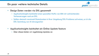 Ein paar weitere technische Details
• Design Daten werden via DXL gesammelt
– ApplicationInsights beinhaltet einen speziellen Hotfix von IBM mit weitreichenden
Verbesserungen rund um DXL
– Sollten dennoch vereinzelt Datenbanken in Ihrer Umgebung DXL-Probleme aufweisen, so ist die
DXL Sammlung von AI störungssicher
• ApplicationInsights beinhaltet ein Online Update feature
– Über dieses bieten wir regelmässig Updates an
29
 