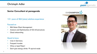 Senior Consultant at panagenda
15+ years of IBM (Lotus) solutions experience
Focused on
• IBM Notes Client Management
• Analysis and Optimization of ICS infrastructures
• Cloud onboarding
Good to know
• Lives in Germany
• Frequent traveler
• Wine or beer? Beer!
• Don’t give energy drinks  squirrel mode
Christoph Adler
3
 