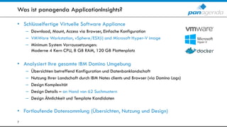 Was ist panagenda ApplicationInsights?
• Schlüsselfertige Virtuelle Software Appliance
– Download, Mount, Access via Browser, Einfache Konfiguration
– VMWare Workstation, vSphere/ESX(i) and Microsoft Hyper-V image
– Minimum System Vorraussetzungen:
Moderne 4 Kern CPU, 8 GB RAM, 120 GB Plattenplatz
• Analysiert Ihre gesamte IBM Domino Umgebung
– Übersichten betreffend Konfiguration und Datenbanklandschaft
– Nutzung Ihrer Landschaft durch IBM Notes clients und Browser (via Domino Logs)
– Design Komplexität
– Design Details – an Hand von 62 Suchmustern
– Design Ähnlichkeit und Template Kandidaten
• Fortlaufende Datensammlung (Übersichten, Nutzung und Design)
7
 