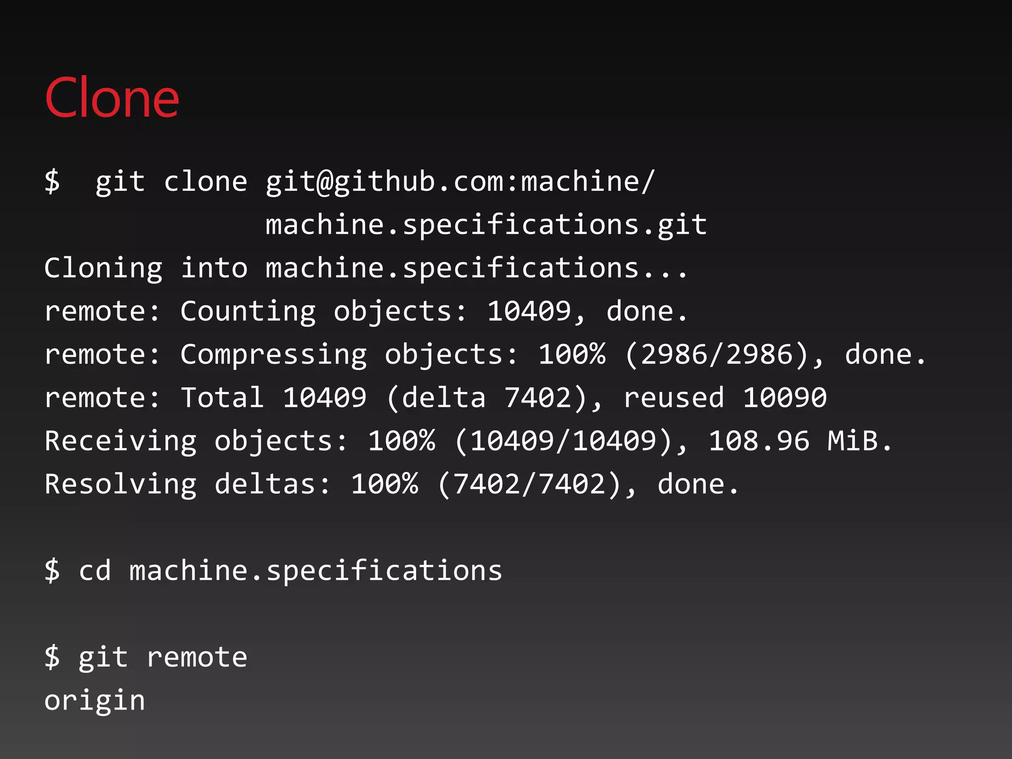 Clone
$ git clone git@github.com:machine/
machine.specifications.git
Cloning into machine.specifications...
remote: Counting objects: 10409, done.
remote: Compressing objects: 100% (2986/2986), done.
remote: Total 10409 (delta 7402), reused 10090
Receiving objects: 100% (10409/10409), 108.96 MiB.
Resolving deltas: 100% (7402/7402), done.
$ cd machine.specifications
$ git remote
origin
 