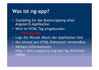Was ist ng-app?
• Zustäding für das Bootstrapping einer
AngularJS Applikation
• Wird im HTML Tag eingebunden
<html ng-app>
• Legt die Wurzel (Root) der Applikation fest
• Nur einmal pro HTML-Dokument verwendbar.
• Weitere Informationen
http://docs.angularjs.org/api/ng.directive:
ngApp
 