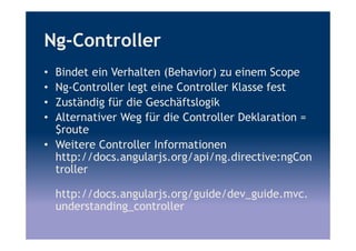 Ng-Controller
• Bindet ein Verhalten (Behavior) zu einem Scope
• Ng-Controller legt eine Controller Klasse fest
• Zuständig für die Geschäftslogik
• Alternativer Weg für die Controller Deklaration =
$route
• Weitere Controller Informationen
http://docs.angularjs.org/api/ng.directive:ngCon
troller
http://docs.angularjs.org/guide/dev_guide.mvc.
understanding_controller
 