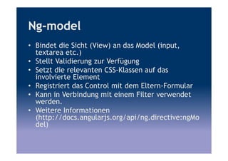Ng-model
• Bindet die Sicht (View) an das Model (input,
textarea etc.)
• Stellt Validierung zur Verfügung
• Setzt die relevanten CSS-Klassen auf das
involvierte Element
• Registriert das Control mit dem Eltern-Formular
• Kann in Verbindung mit einem Filter verwendet
werden.
• Weitere Informationen
(http://docs.angularjs.org/api/ng.directive:ngMo
del)
 