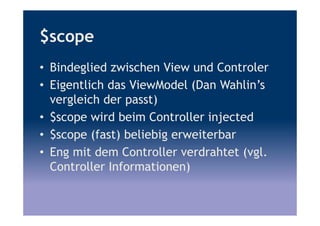 $scope
• Bindeglied zwischen View und Controler
• Eigentlich das ViewModel (Dan Wahlin’s
vergleich der passt)
• $scope wird beim Controller injected
• $scope (fast) beliebig erweiterbar
• Eng mit dem Controller verdrahtet (vgl.
Controller Informationen)
 