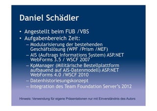 Daniel Schädler
• Angestellt beim FUB /VBS
• Aufgabenbereich Zeit:
– Modularisierung der bestehenden
Geschäftslösung (WPF /Prism /MEF)
– AIS (Auftrags Informations System) ASP.NET
WebForms 3.5 / WSCF 2007
– KpManager (Militärische Bestellplattform
aufbauend auf AIS-Datenmodell) ASP.NET
WebForms 4.0 /WSCF 2010
– Datenhistoriesungskonzept
– Integration des Team Foundation Server’s 2012
Hinweis: Verwendung für eigene Präsentationen nur mit Einverständnis des Autors
 