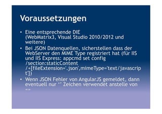 Voraussetzungen
• Eine entsprechende DIE
(WebMatrix3, Visual Studio 2010/2012 und
weitere)
• Bei JSON Datenquellen, sicherstellen dass der
WebServer den MIME Type registriert hat (für IIS
und IIS Express: appcmd set config
/section:staticContent
/+[fileExtension='.json',mimeType='text/javascrip
t'])
• Wenn JSON Fehler von AngularJS gemeldet, dann
eventuell nur ‘’ Zeichen verwendet anstelle von
«»
 