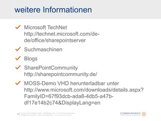 weitere InformationenCommunardo Software GmbH · Kleiststraße 10a · D-01129 Dresden/Germanyinfo@communardo.de · www.communardo.de ·  Tel. +49 (351) 8 33 82-09Microsoft TechNethttp://technet.microsoft.com/de-de/office/sharepointserverSuchmaschinenBlogsSharePointCommunityhttp://sharepointcommunity.de/MOSS-Demo VHD herunterladbar unterhttp://www.microsoft.com/downloads/details.aspx?FamilyID=67f93dcb-ada8-4db5-a47b-df17e14b2c74&DisplayLang=en
