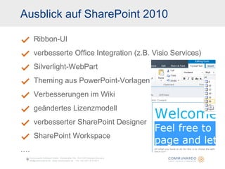 Ausblick auf SharePoint 2010 Ribbon-UI verbesserte Office Integration (z.B. Visio Services) Silverlight-WebPart Theming aus PowerPoint-Vorlagen Verbesserungen im Wiki geändertes Lizenzmodell verbesserter SharePoint Designer SharePoint Workspace … . Communardo Software GmbH · Kleiststraße 10a · D-01129 Dresden/Germany info@communardo.de · www.communardo.de ·  Tel. +49 (351) 8 33 82-0 