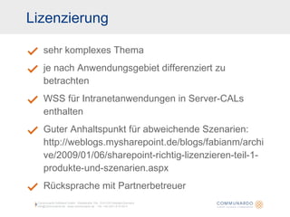Lizenzierung sehr komplexes Thema je nach Anwendungsgebiet differenziert zu betrachten WSS für Intranetanwendungen in Server-CALs enthalten Guter Anhaltspunkt für abweichende Szenarien: http://weblogs.mysharepoint.de/blogs/fabianm/archive/2009/01/06/sharepoint-richtig-lizenzieren-teil-1-produkte-und-szenarien.aspx Rücksprache mit Partnerbetreuer Communardo Software GmbH · Kleiststraße 10a · D-01129 Dresden/Germany info@communardo.de · www.communardo.de ·  Tel. +49 (351) 8 33 82-0 
