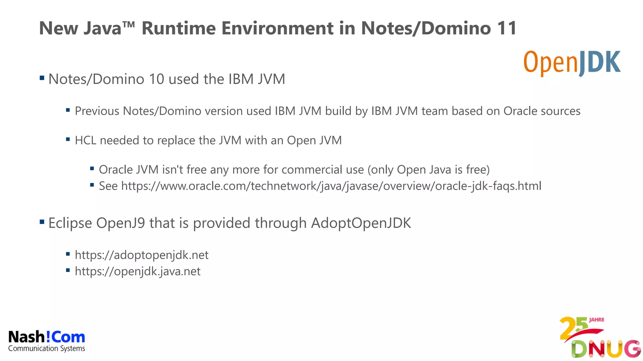 New Java™ Runtime Environment in Notes/Domino 11
 Notes/Domino 10 used the IBM JVM
 Previous Notes/Domino version used IBM JVM build by IBM JVM team based on Oracle sources
 HCL needed to replace the JVM with an Open JVM
 Oracle JVM isn't free any more for commercial use (only Open Java is free)
 See https://www.oracle.com/technetwork/java/javase/overview/oracle-jdk-faqs.html
 Eclipse OpenJ9 that is provided through AdoptOpenJDK
 https://adoptopenjdk.net
 https://openjdk.java.net
 