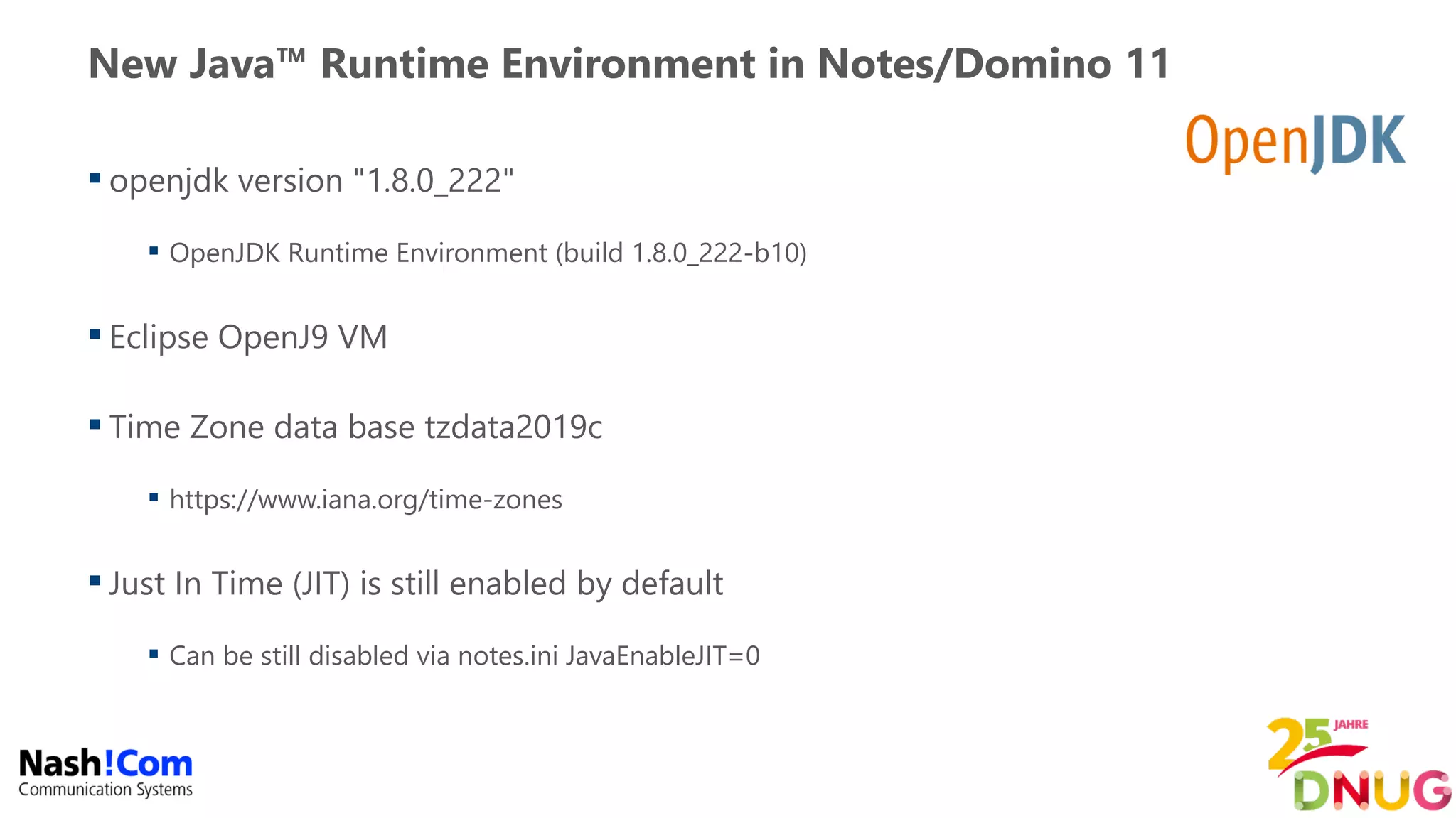 New Java™ Runtime Environment in Notes/Domino 11
 openjdk version "1.8.0_222"
 OpenJDK Runtime Environment (build 1.8.0_222-b10)
 Eclipse OpenJ9 VM
 Time Zone data base tzdata2019c
 https://www.iana.org/time-zones
 Just In Time (JIT) is still enabled by default
 Can be still disabled via notes.ini JavaEnableJIT=0
 