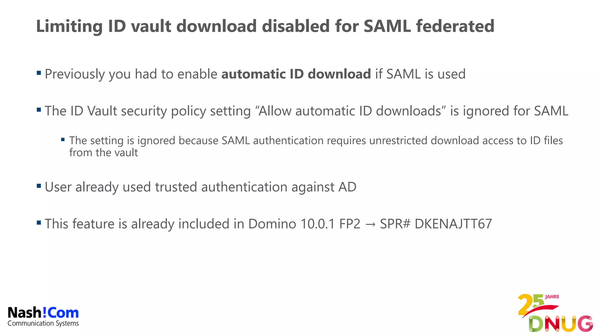 Limiting ID vault download disabled for SAML federated
 Previously you had to enable automatic ID download if SAML is used
 The ID Vault security policy setting “Allow automatic ID downloads” is ignored for SAML
 The setting is ignored because SAML authentication requires unrestricted download access to ID files
from the vault
 User already used trusted authentication against AD
 This feature is already included in Domino 10.0.1 FP2 → SPR# DKENAJTT67
 