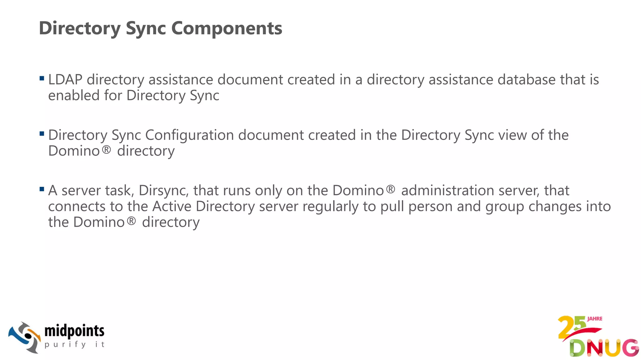 Directory Sync Components
 LDAP directory assistance document created in a directory assistance database that is
enabled for Directory Sync
 Directory Sync Configuration document created in the Directory Sync view of the
Domino® directory
 A server task, Dirsync, that runs only on the Domino® administration server, that
connects to the Active Directory server regularly to pull person and group changes into
the Domino® directory
 