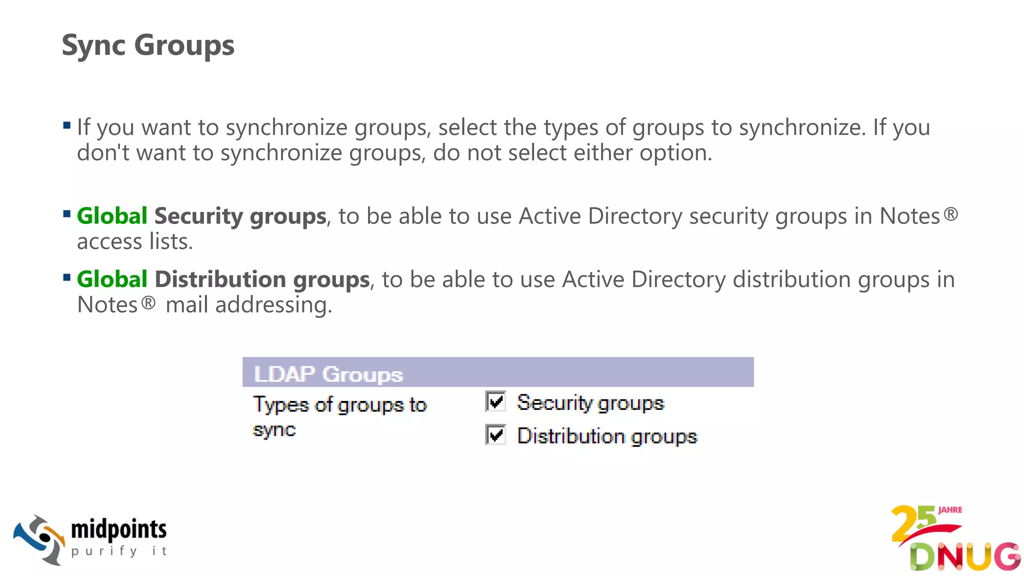 Sync Groups
 If you want to synchronize groups, select the types of groups to synchronize. If you
don't want to synchronize groups, do not select either option.
 Global Security groups, to be able to use Active Directory security groups in Notes®
access lists.
 Global Distribution groups, to be able to use Active Directory distribution groups in
Notes® mail addressing.
 