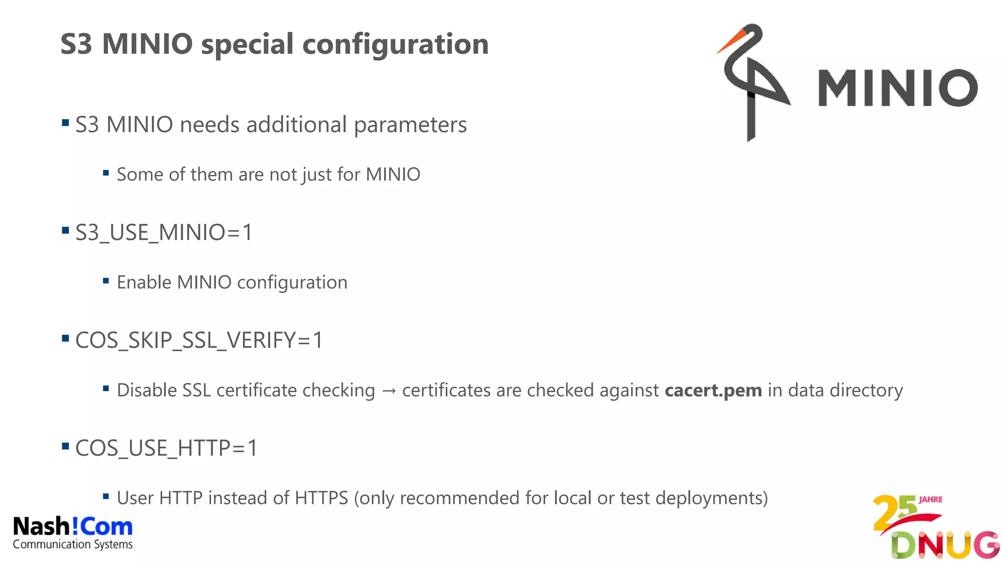 S3 MINIO special configuration
 S3 MINIO needs additional parameters
 Some of them are not just for MINIO
 S3_USE_MINIO=1
 Enable MINIO configuration
 COS_SKIP_SSL_VERIFY=1
 Disable SSL certificate checking → certificates are checked against cacert.pem in data directory
 COS_USE_HTTP=1
 User HTTP instead of HTTPS (only recommended for local or test deployments)
 