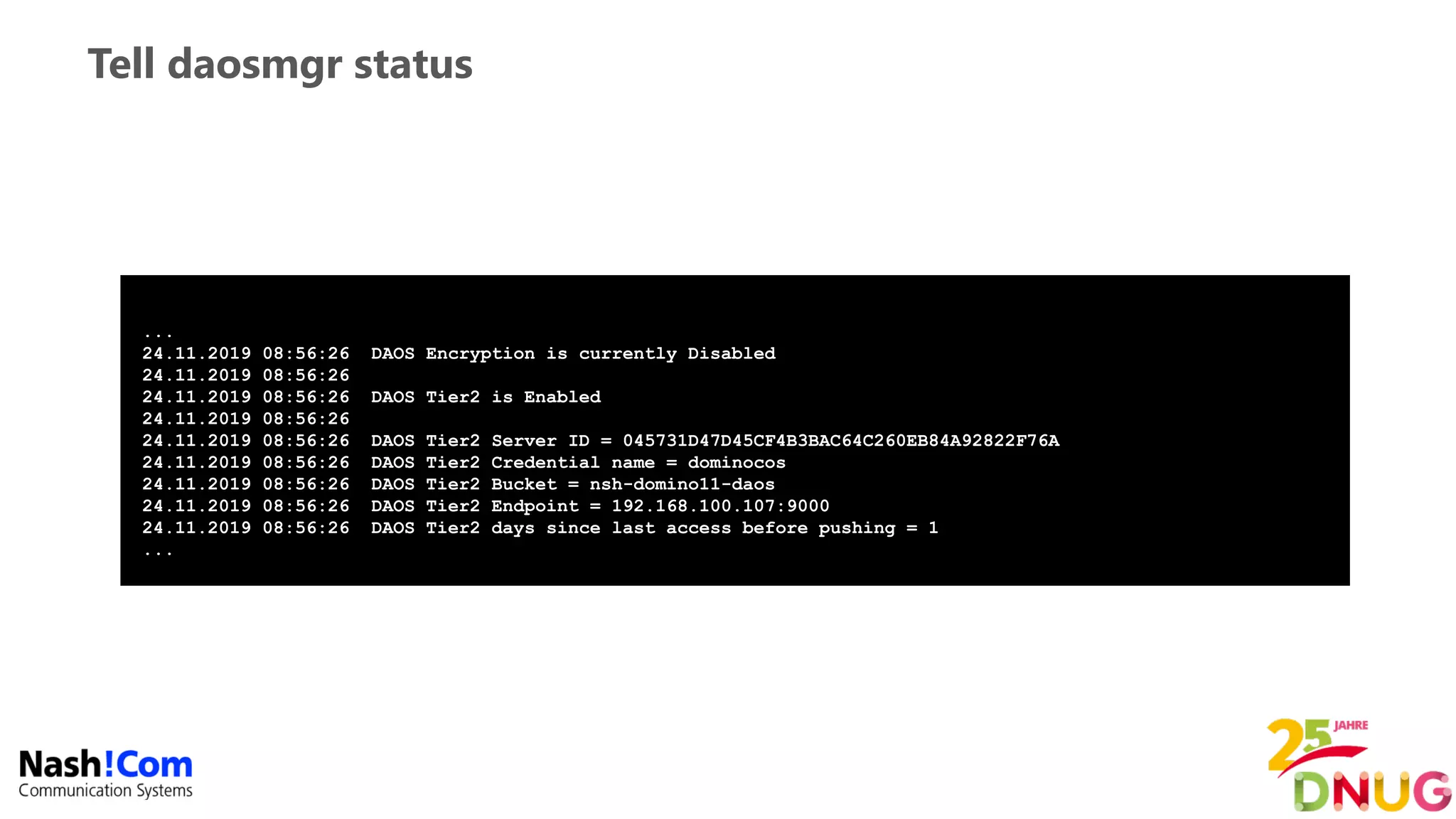 Tell daosmgr status
...
24.11.2019 08:56:26 DAOS Encryption is currently Disabled
24.11.2019 08:56:26
24.11.2019 08:56:26 DAOS Tier2 is Enabled
24.11.2019 08:56:26
24.11.2019 08:56:26 DAOS Tier2 Server ID = 045731D47D45CF4B3BAC64C260EB84A92822F76A
24.11.2019 08:56:26 DAOS Tier2 Credential name = dominocos
24.11.2019 08:56:26 DAOS Tier2 Bucket = nsh-domino11-daos
24.11.2019 08:56:26 DAOS Tier2 Endpoint = 192.168.100.107:9000
24.11.2019 08:56:26 DAOS Tier2 days since last access before pushing = 1
...
 