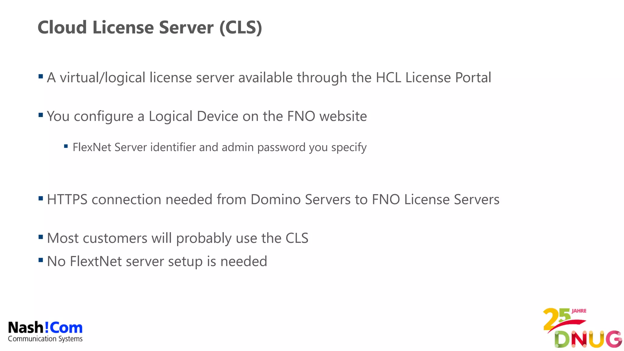 Cloud License Server (CLS)
 A virtual/logical license server available through the HCL License Portal
 You configure a Logical Device on the FNO website
 FlexNet Server identifier and admin password you specify
 HTTPS connection needed from Domino Servers to FNO License Servers
 Most customers will probably use the CLS
 No FlextNet server setup is needed
 
