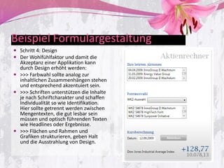 Beispiel Formulargestaltung
 Schritt 4: Design
 Der Wohlfühlfaktor und damit die
  Akzeptanz einer Applikation kann
  durch Design erhöht werden:
 >>> Farbwahl sollte analog zur
  inhaltlichen Zusammenhängen stehen
  und entsprechend akzentuiert sein.
 >>> Schriften unterstützen die Inhalte
  je nach Schriftcharakter und schaffen
  Individualität so wie Identifikation.
  Hier sollte getrennt werden zwischen
  Mengentexten, die gut lesbar sein
  müssen und optisch führenden Texten
  wie Headlines oder Ergebnisse.
 >>> Flächen und Rahmen und
  Grafiken strukturieren, geben Halt
  und die Ausstrahlung von Design.
 