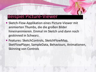 Beispiel Picture-Viewer
 Sketch-Flow-Applikation eines Picture-Viewer mit
  animierten Thumbs, die die großen Bilder
  hineinanimieren. Einmal im Sketch und dann noch
  geskinned in Schwarz.
 Features: SketchControls, SketchFlowMap,
  SketFlowPlayer, SampleData, Behaviours, Animationen,
  Skinning von Controls
 