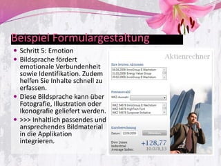 Beispiel Formulargestaltung
 Schritt 5: Emotion
 Bildsprache fördert
  emotionale Verbundenheit
  sowie Identifikation. Zudem
  helfen Sie Inhalte schnell zu
  erfassen.
 Diese Bildsprache kann über
  Fotografie, Illustration oder
  Ikonografie geliefert werden.
 >>> Inhaltlich passendes und
  ansprechendes Bildmaterial
  in die Applikation
  integrieren.
 