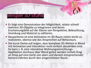 Beispiel 3D-Stühle
 Es folgt eine Demostration der Möglichkeit, relativ schnell
  mehrere 3D-Objekte zu integrieren und deren
  Erscheinungsbild auf der Ebene von Perspektive, Beleuchtung,
  Anordung und Material zu editieren.
 Desweiteren ist eine Animation im 3D-Raum relativ leicht zu
  realisieren, obenso wie das Ansprechen auf Behaviours.
 Die kurze Demo soll zeigen, dass komplexe 3D-Welten in Blend
  mit Animation und Interaktion recht einfach abzubilden sind.
  So kann z. B. eine interaktive Wohnungseinrichtungs-
  Applikation durchaus über Blend gelöst werden mittels Drag
  an Drop auf eine Karte von oben und danach entsprechender
  Kamera-Fahrten durch den eingerichteten Raum.
 