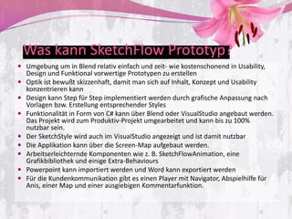 Was kann SketchFlow Prototyp?
 Umgebung um in Blend relativ einfach und zeit- wie kostenschonend in Usability,
    Design und Funktional vorwertige Prototypen zu erstellen
   Optik ist bewußt skizzenhaft, damit man sich auf Inhalt, Konzept und Usability
    konzentrieren kann
   Design kann Step für Step implementiert werden durch grafische Anpassung nach
    Vorlagen bzw. Erstellung entsprechender Styles
   Funktionalität in Form von C# kann über Blend oder VisualStudio angebaut werden.
    Das Projekt wird zum Produktiv-Projekt umgearbeitet und kann bis zu 100%
    nutzbar sein.
   Der SketchStyle wird auch im VisualStudio angezeigt und ist damit nutzbar
   Die Applikation kann über die Screen-Map aufgebaut werden.
   Arbeitserleichternde Komponenten wie z. B. SketchFlowAnimation, eine
    Grafikbibliothek und einige Extra-Behaviours
   Powerpoint kann importiert werden und Word kann exportiert werden
   Für die Kundenkommunikation gibt es einen Player mit Navigator, Abspielhilfe für
    Anis, einer Map und einer ausgiebigen Kommentarfunktion.
 