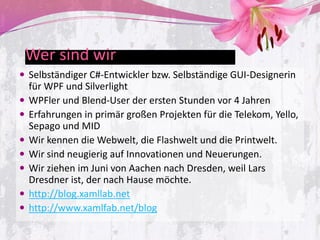 Wer sind wir
 Selbständiger C#-Entwickler bzw. Selbständige GUI-Designerin
    für WPF und Silverlight
   WPFler und Blend-User der ersten Stunden vor 4 Jahren
   Erfahrungen in primär großen Projekten für die Telekom, Yello,
    Sepago und MID
   Wir kennen die Webwelt, die Flashwelt und die Printwelt.
   Wir sind neugierig auf Innovationen und Neuerungen.
   Wir ziehen im Juni von Aachen nach Dresden, weil Lars
    Dresdner ist, der nach Hause möchte.
   http://blog.xamllab.net
   http://www.xamlfab.net/blog
 