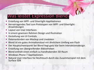 Was leistet Expression Blend?
 Erstellung von WPF- und Silverlight-Applikationen
 Hervorragendes Tool zum Prototypen von WPF- und Silverlight-
  Anwendungen
 Layout von User Interfaces
 In einem gewissen Rahmen Design und Illustration
 Gestaltung von UI Controls
 Datenanbinden von Mockup und Livedaten
 Blend ist ein gutes Animationstool mit ähnlichem Umfang wie Flash
 Der Hauptschwerpunkt bei Blend liegt ganz klar beim Interaktionsdesign.
 Erstellung von übergreifenden Bibliotheken
 Blend enthält einen einfach zu handhabenden 3D-Raum
 Windows Phone 7 Applikationen.
 Natural User Interface für Multitouch durch das Zusammenspiel mit dem
  Surface SDK
 