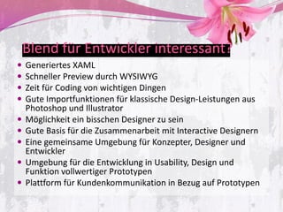 Blend für Entwickler interessant?
   Generiertes XAML
   Schneller Preview durch WYSIWYG
   Zeit für Coding von wichtigen Dingen
   Gute Importfunktionen für klassische Design-Leistungen aus
    Photoshop und Illustrator
   Möglichkeit ein bisschen Designer zu sein
   Gute Basis für die Zusammenarbeit mit Interactive Designern
   Eine gemeinsame Umgebung für Konzepter, Designer und
    Entwickler
   Umgebung für die Entwicklung in Usability, Design und
    Funktion vollwertiger Prototypen
   Plattform für Kundenkommunikation in Bezug auf Prototypen
 