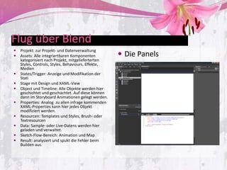 Flug über Blend
   Projekt: zur Projekt- und Datenverwaltung
   Assets: Alle integriertbaren Komponenten          Die Panels
    kategorisiert nach Projekt, mitgelieferterten
    Styles, Controls, Styles, Behaviours, Effekte,
    Medien
   States/Trigger: Anzeige und Modifikation der
    Stati
   Stage mit Design und XAML-View
   Object und Timeline: Alle Objekte werden hier
    geschichtet und geschachtet. Auf diese können
    dann im Storyboard Animationen gelegt werden.
   Properties: Analog zu allen infrage kommenden
    XAML-Properties kann hier jedes Objekt
    modifiziert werden.
   Resourcen: Templates und Styles, Brush- oder
    Textresourcen
   Data: Sample- oder Live-Datens werden hier
    geladen und verwaltet.
   Sketch-Flow-Bereich: Animation und Map
   Result: analysiert und spukt die Fehler beim
    Builden aus.
 