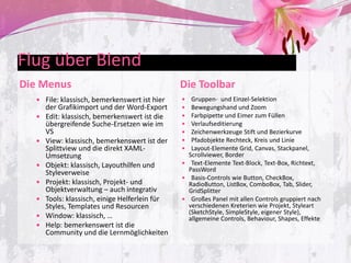 Flug über Blend
Die Menus                                       Die Toolbar
   File: klassisch, bemerkenswert ist hier       Gruppen- und Einzel-Selektion
      der Grafikimport und der Word-Export        Bewegungshand und Zoom
     Edit: klassisch, bemerkenswert ist die      Farbpipette und Eimer zum Füllen
      übergreifende Suche-Ersetzen wie im         Verlaufseditierung
      VS                                          Zeichenwerkzeuge Stift und Bezierkurve
     View: klassisch, bemerkenswert ist der      Pfadobjekte Rechteck, Kreis und Linie
      Splittview und die direkt XAML-             Layout-Elemente Grid, Canvas, Stackpanel,
      Umsetzung                                   Scrollviewer, Border
     Objekt: klassisch, Layouthilfen und        Text-Elemente Text-Block, Text-Box, Richtext,
      Styleverweise                               PassWord
                                                 Basis-Controls wie Button, CheckBox,
     Projekt: klassisch, Projekt- und            RadioButton, ListBox, ComboBox, Tab, Slider,
      Objektverwaltung – auch integrativ          GridSplitter
     Tools: klassisch, einige Helferlein für    Großes Panel mit allen Controls gruppiert nach
      Styles, Templates und Resourcen             verschiedenen Kreterien wie Projekt, Styleart
                                                  (SketchStyle, SimpleStyle, eigener Style),
     Window: klassisch, …                        allgemeine Controls, Behaviour, Shapes, Effekte
     Help: bemerkenswert ist die
      Community und die Lernmöglichkeiten
 