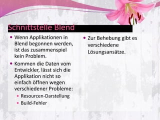 Schnittstelle Blend
 Wenn Applikationen in         Zur Behebung gibt es
  Blend begonnen werden,        verschiedene
  ist das zusammenspiel         Lösungsansätze.
  kein Problem.
 Kommen die Daten vom
  Entwickler, lässt sich die
  Applikation nicht so
  einfach öffnen wegen
  verschiedener Probleme:
    Resourcen-Darstellung
    Build-Fehler
 