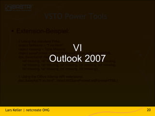 VSTO Power Tools
    Extension-Beispiel:
        // Using the standard PIAs:
        object fileName = "Foo.html";
                                 VI
        object missing = Type.Missing;
        object saveFormat = Word.WdSaveFormat.wdFormatHTML;

                            Outlook 2007
        doc.SaveAs(ref fileName, ref saveFormat,
           ref missing, ref missing, ref missing, ref missing, ref missing,
           ref missing, ref missing, ref missing, ref missing, ref missing,
           ref missing, ref missing, ref missing, ref missing);

        // Using the Office Interop API extensions:
        doc.SaveAs("Foo.html", Word.WdSaveFormat.wdFormatHTML);




Lars Keller | netcreate OHG                                                   20
 