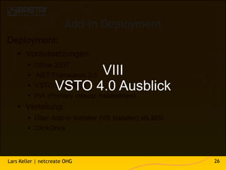 Add-In Deployment
Deployment:
    Voraussetzungen:
           Office 2007
                        VIII
            .NET Framework 3.5
                  VSTO 4.0 Ausblick
            VSTO 3 Runtime
           PIA (Primary Interop Assemblies)
    Verteilung:
         Über Add-In Installer (VS Installer) als MSI
         ClickOnce



Lars Keller | netcreate OHG                              26
 