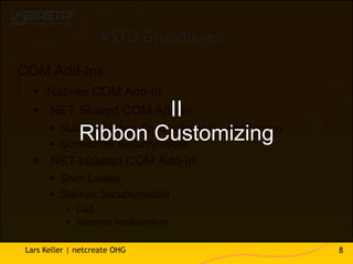 VSTO Grundlagen

COM Add-Ins:
    Natives COM Add-In
    .NET Shared COM Add-In    II
        Nutzen gleichen Speicherbereich / AppDomain
            Ribbon Customizing
        Schwaches Securitymodell
    .NET Isolated COM Add-In
        Shim Loader
        Starkes Securitymodell
            CAS
            Separate Konfiguration


 Lars Keller | netcreate OHG                           8
 