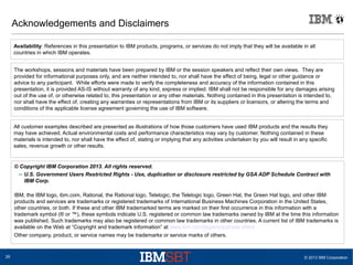 © 2013 IBM Corporation26
Acknowledgements and Disclaimers
© Copyright IBM Corporation 2013. All rights reserved.
– U.S. Government Users Restricted Rights - Use, duplication or disclosure restricted by GSA ADP Schedule Contract with
IBM Corp.
IBM, the IBM logo, ibm.com, Rational, the Rational logo, Telelogic, the Telelogic logo, Green Hat, the Green Hat logo, and other IBM
products and services are trademarks or registered trademarks of International Business Machines Corporation in the United States,
other countries, or both. If these and other IBM trademarked terms are marked on their first occurrence in this information with a
trademark symbol (® or ™), these symbols indicate U.S. registered or common law trademarks owned by IBM at the time this information
was published. Such trademarks may also be registered or common law trademarks in other countries. A current list of IBM trademarks is
available on the Web at “Copyright and trademark information” at www.ibm.com/legal/copytrade.shtml
Other company, product, or service names may be trademarks or service marks of others.
Availability: References in this presentation to IBM products, programs, or services do not imply that they will be available in all
countries in which IBM operates.
The workshops, sessions and materials have been prepared by IBM or the session speakers and reflect their own views. They are
provided for informational purposes only, and are neither intended to, nor shall have the effect of being, legal or other guidance or
advice to any participant. While efforts were made to verify the completeness and accuracy of the information contained in this
presentation, it is provided AS-IS without warranty of any kind, express or implied. IBM shall not be responsible for any damages arising
out of the use of, or otherwise related to, this presentation or any other materials. Nothing contained in this presentation is intended to,
nor shall have the effect of, creating any warranties or representations from IBM or its suppliers or licensors, or altering the terms and
conditions of the applicable license agreement governing the use of IBM software.
All customer examples described are presented as illustrations of how those customers have used IBM products and the results they
may have achieved. Actual environmental costs and performance characteristics may vary by customer. Nothing contained in these
materials is intended to, nor shall have the effect of, stating or implying that any activities undertaken by you will result in any specific
sales, revenue growth or other results.
 